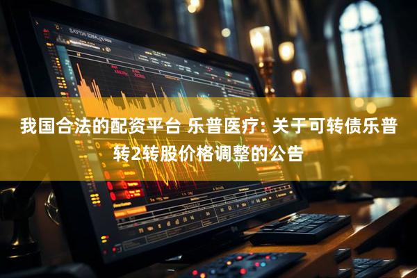 我国合法的配资平台 乐普医疗: 关于可转债乐普转2转股价格调整的公告