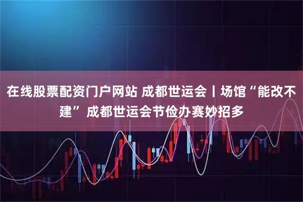 在线股票配资门户网站 成都世运会丨场馆“能改不建” 成都世运会节俭办赛妙招多