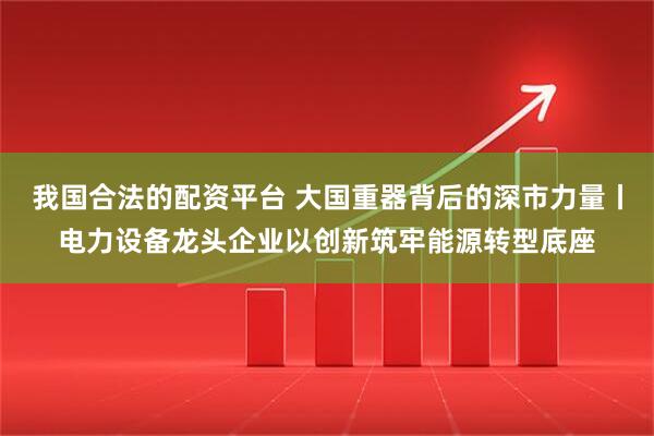 我国合法的配资平台 大国重器背后的深市力量丨电力设备龙头企业以创新筑牢能源转型底座