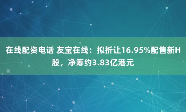 在线配资电话 友宝在线：拟折让16.95%配售新H股，净筹约3.83亿港元