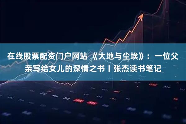 在线股票配资门户网站 《大地与尘埃》：一位父亲写给女儿的深情之书丨张杰读书笔记