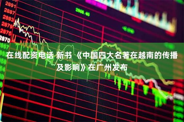 在线配资电话 新书 《中国四大名著在越南的传播及影响》在广州发布