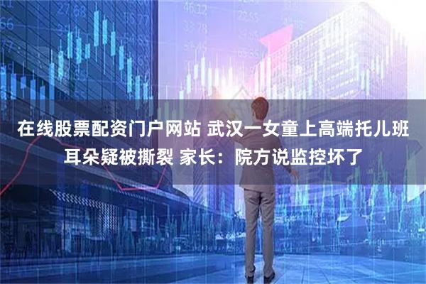 在线股票配资门户网站 武汉一女童上高端托儿班耳朵疑被撕裂 家长：院方说监控坏了