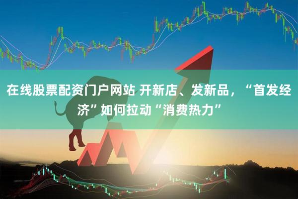 在线股票配资门户网站 开新店、发新品，“首发经济”如何拉动“消费热力”