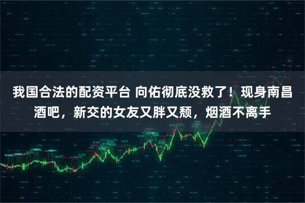 我国合法的配资平台 向佑彻底没救了！现身南昌酒吧，新交的女友又胖又颓，烟酒不离手