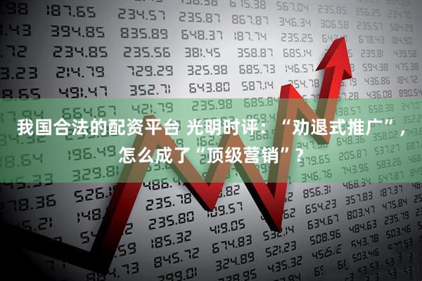 我国合法的配资平台 光明时评：“劝退式推广”，怎么成了“顶级营销”？