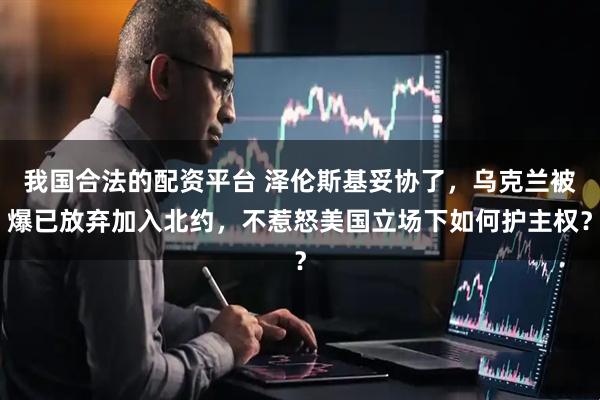 我国合法的配资平台 泽伦斯基妥协了，乌克兰被爆已放弃加入北约，不惹怒美国立场下如何护主权？