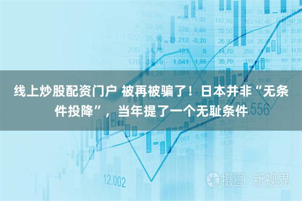 线上炒股配资门户 被再被骗了！日本并非“无条件投降”，当年提了一个无耻条件