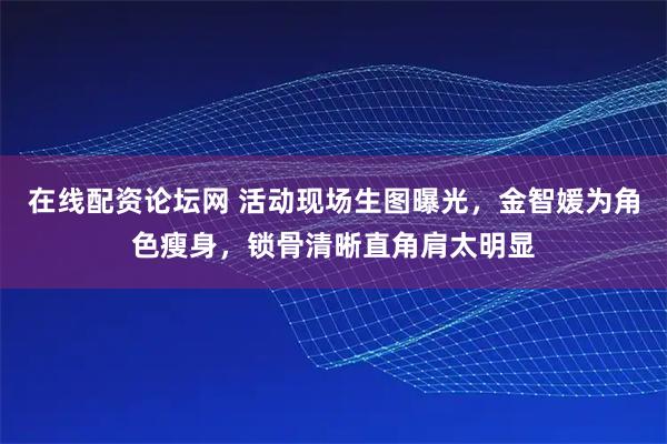 在线配资论坛网 活动现场生图曝光，金智媛为角色瘦身，锁骨清晰直角肩太明显