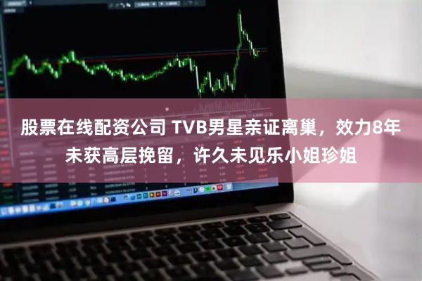 股票在线配资公司 TVB男星亲证离巢，效力8年未获高层挽留，许久未见乐小姐珍姐