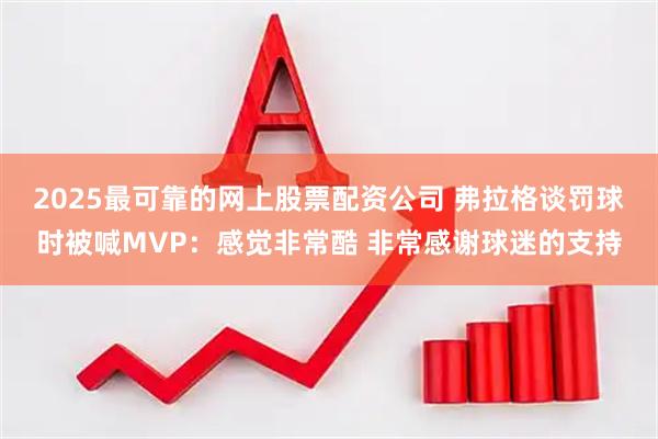 2025最可靠的网上股票配资公司 弗拉格谈罚球时被喊MVP：感觉非常酷 非常感谢球迷的支持